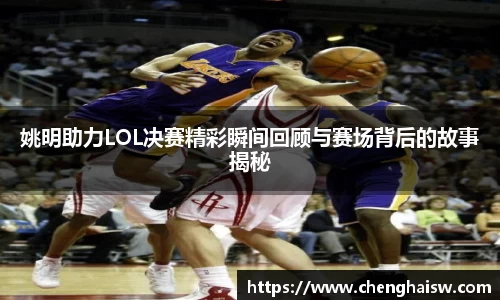 姚明助力LOL决赛精彩瞬间回顾与赛场背后的故事揭秘